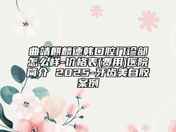 曲靖麒麟德韩口腔门诊部怎么样-价格表(费用)医院简介 2025-牙齿美白胶案例