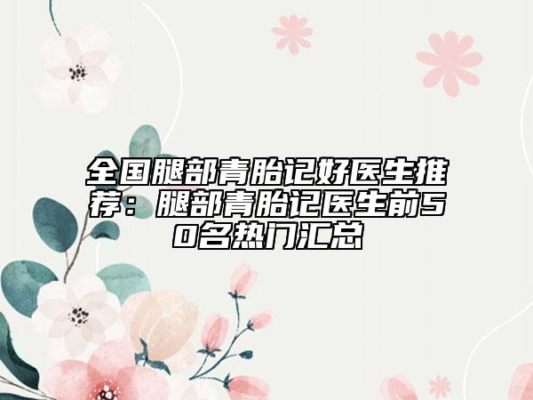 全国腿部青胎记好医生推荐：腿部青胎记医生前50名热门汇总