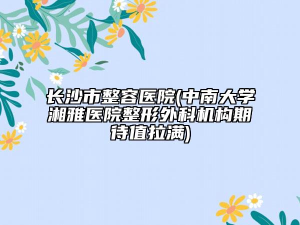 长沙市整容医院(中南大学湘雅医院整形外科机构期待值拉满)