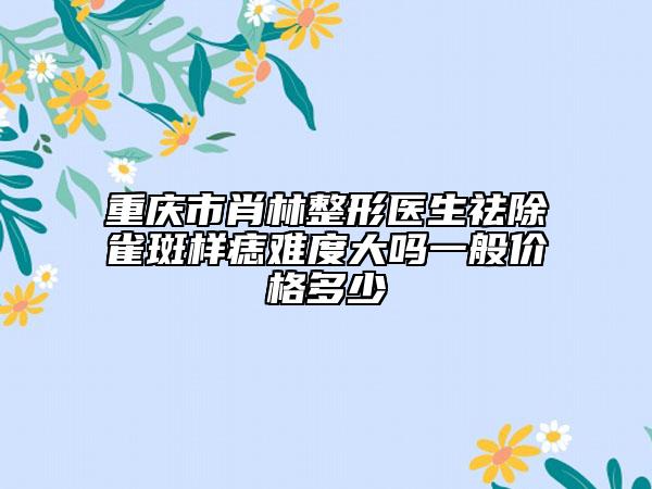 重庆市肖林整形医生祛除雀斑样痣难度大吗一般价格多少