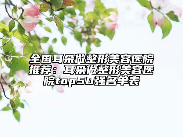 全国耳朵做整形美容医院推荐：耳朵做整形美容医院top50强名单表