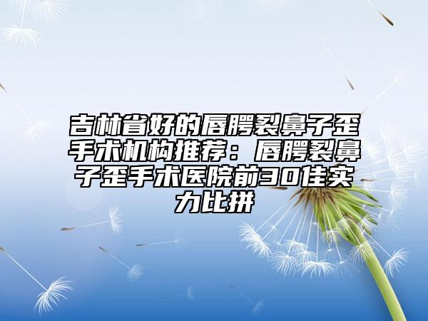 吉林省好的唇腭裂鼻子歪手术机构推荐：唇腭裂鼻子歪手术医院前30佳实力比拼