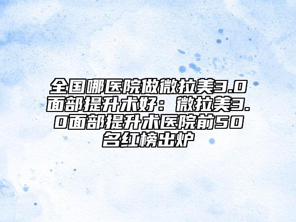 全国哪医院做微拉美3.0面部提升术好：微拉美3.0面部提升术医院前50名红榜出炉