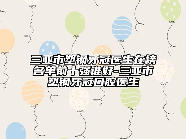 三亚市塑钢牙冠医生在榜名单前十强谁好-三亚市塑钢牙冠口腔医生