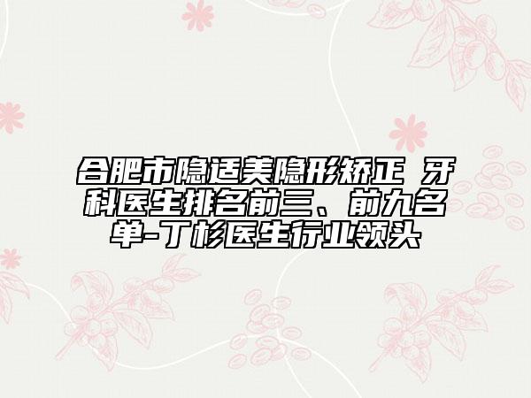 合肥市隐适美隐形矫正 牙科医生排名前三、前九名单-丁杉医生行业领头