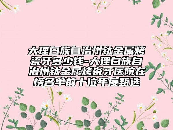 大理白族自治州钛金属烤瓷牙多少钱-大理白族自治州钛金属烤瓷牙医院在榜名单前十位年度甄选