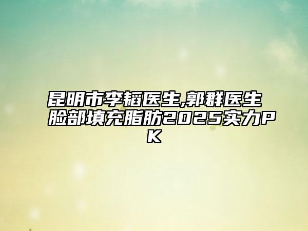 昆明市李韬医生,郭群医生脸部填充脂肪2025实力PK
