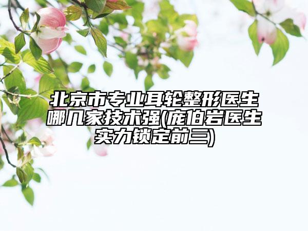 北京市专业耳轮整形医生哪几家技术强(庞伯岩医生实力锁定前三)