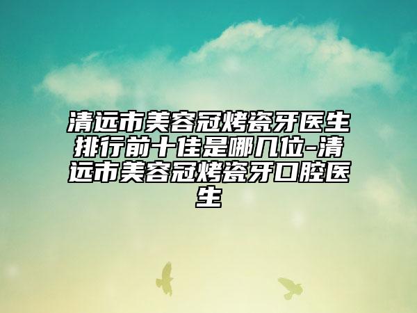 清远市美容冠烤瓷牙医生排行前十佳是哪几位-清远市美容冠烤瓷牙口腔医生