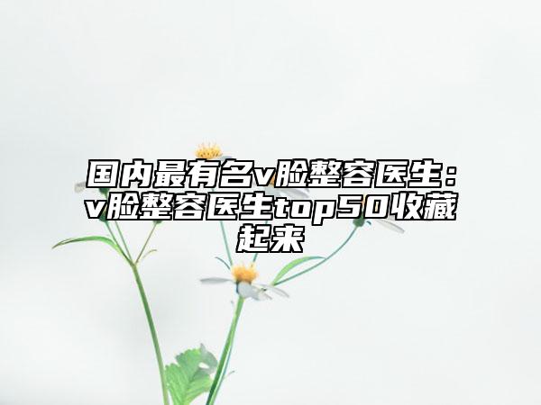 国内最有名v脸整容医生：v脸整容医生top50收藏起来