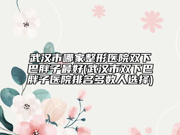 武汉市哪家整形医院双下巴胖子最好(武汉市双下巴胖子医院排名多数人选择)