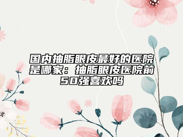 国内抽脂眼皮最好的医院是哪家：抽脂眼皮医院前50强喜欢吗