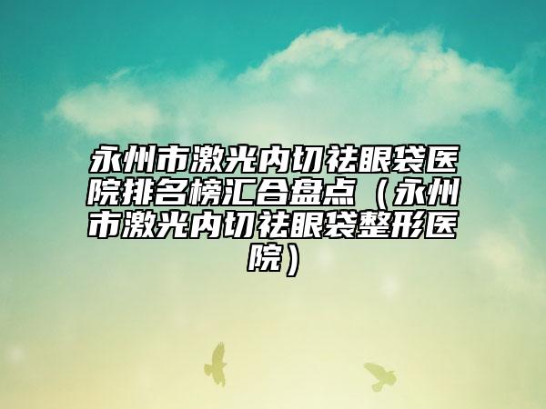 永州市激光内切祛眼袋医院排名榜汇合盘点（永州市激光内切祛眼袋整形医院）