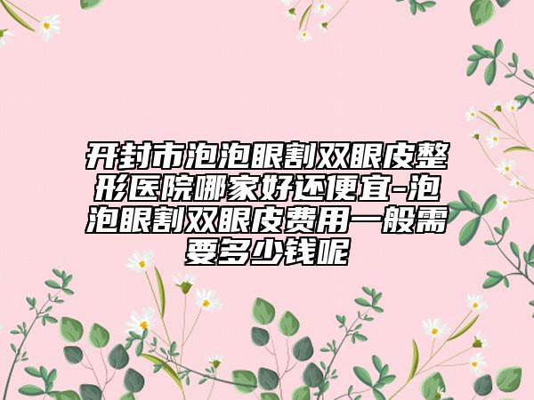 开封市泡泡眼割双眼皮整形医院哪家好还便宜-泡泡眼割双眼皮费用一般需要多少钱呢