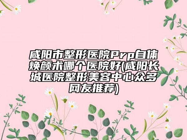 咸阳市整形医院Prp自体焕颜术哪个医院好(咸阳长城医院整形美容中心众多网友推荐)
