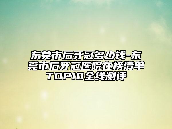 东莞市后牙冠多少钱-东莞市后牙冠医院在榜清单TOP10全线测评