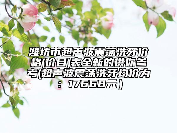潍坊市超声波震荡洗牙价格(价目)表全新的供你参考(超声波震荡洗牙均价为：17668元）