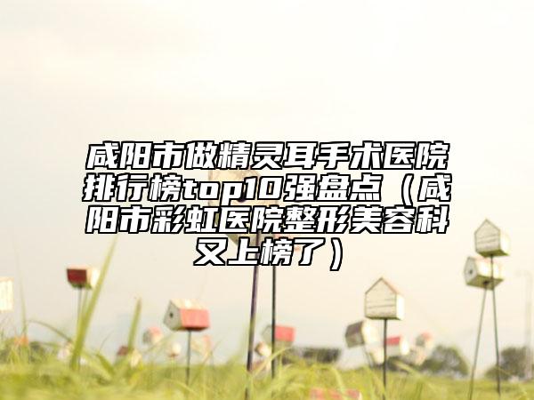 咸阳市做精灵耳手术医院排行榜top10强盘点（咸阳市彩虹医院整形美容科又上榜了）