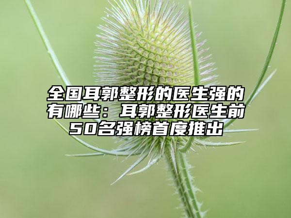 全国耳郭整形的医生强的有哪些：耳郭整形医生前50名强榜首度推出