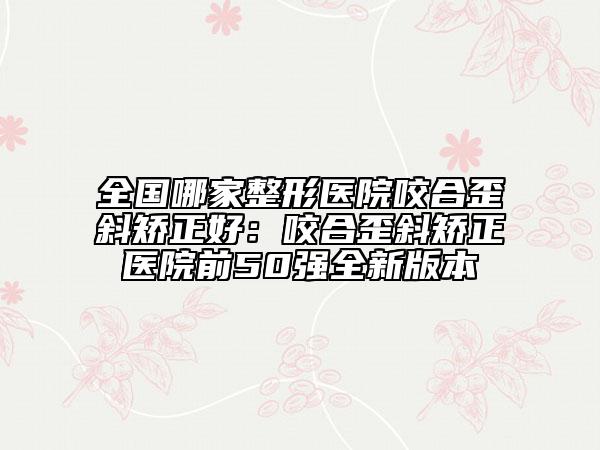 全国哪家整形医院咬合歪斜矫正好：咬合歪斜矫正医院前50强全新版本