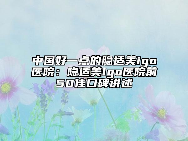中国好一点的隐适美igo医院：隐适美igo医院前50佳口碑讲述