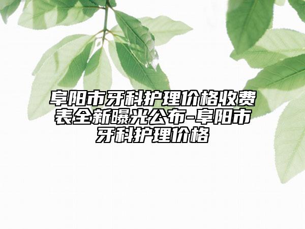 阜阳市牙科护理价格收费表全新曝光公布-阜阳市牙科护理价格