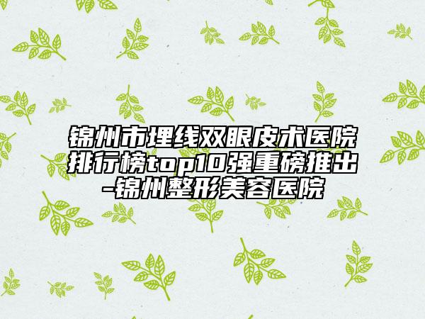 锦州市埋线双眼皮术医院排行榜top10强重磅推出-锦州整形美容医院