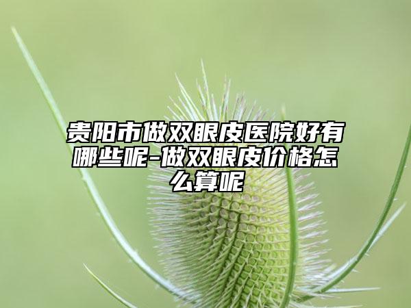 贵阳市做双眼皮医院好有哪些呢-做双眼皮价格怎么算呢