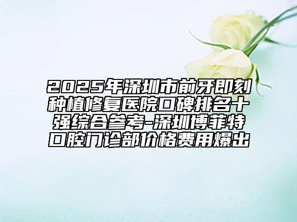 2025年深圳市前牙即刻种植修复医院口碑排名十强综合参考-深圳博菲特口腔门诊部价格费用爆出