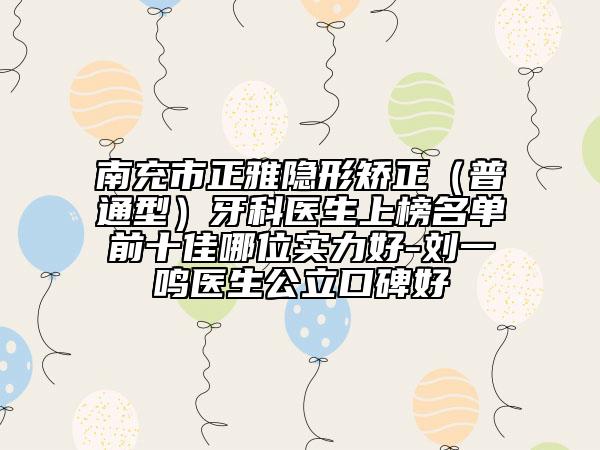南充市正雅隐形矫正（普通型）牙科医生上榜名单前十佳哪位实力好-刘一鸣医生公立口碑好
