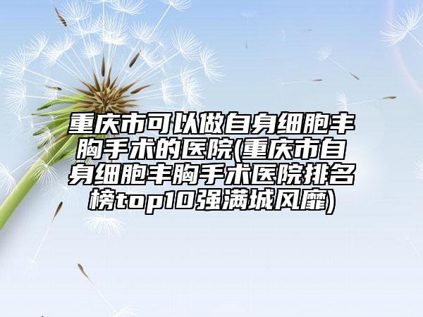 重庆市可以做自身细胞丰胸手术的医院(重庆市自身细胞丰胸手术医院排名榜top10强满城风靡)