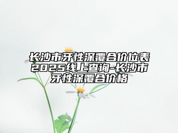 长沙市牙性深覆合价位表2025线上查询-长沙市牙性深覆合价格