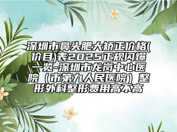 深圳市鼻头肥大矫正价格(价目)表2025正规闪爆一览-深圳市龙岗中心医院（市第九人民医院）整形外科整形费用高不高