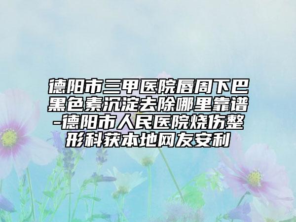 德阳市三甲医院唇周下巴黑色素沉淀去除哪里靠谱-德阳市人民医院烧伤整形科获本地网友安利