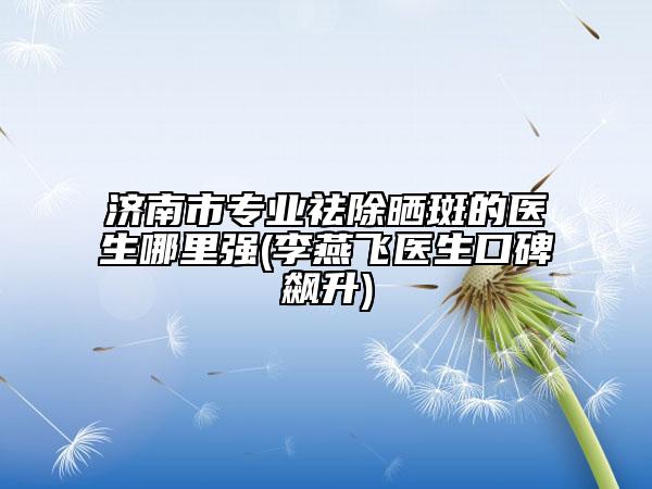 济南市专业祛除晒斑的医生哪里强(李燕飞医生口碑飙升)