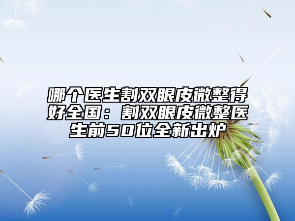 哪个医生割双眼皮微整得好全国：割双眼皮微整医生前50位全新出炉