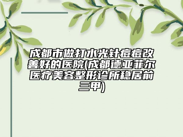 成都市做打水光针痘痘改善好的医院(成都德亚菲尔医疗美容整形诊所稳居前三甲)