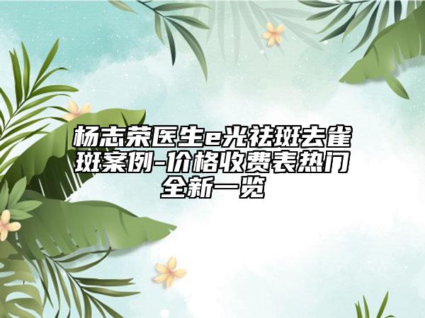 杨志荣医生e光祛斑去雀斑案例-价格收费表热门全新一览