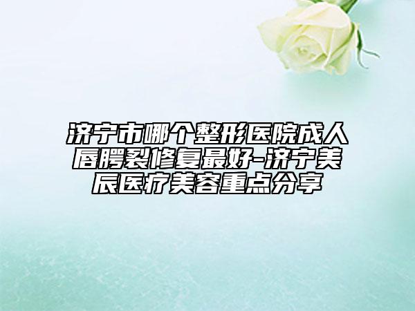 济宁市哪个整形医院成人唇腭裂修复最好-济宁美辰医疗美容重点分享