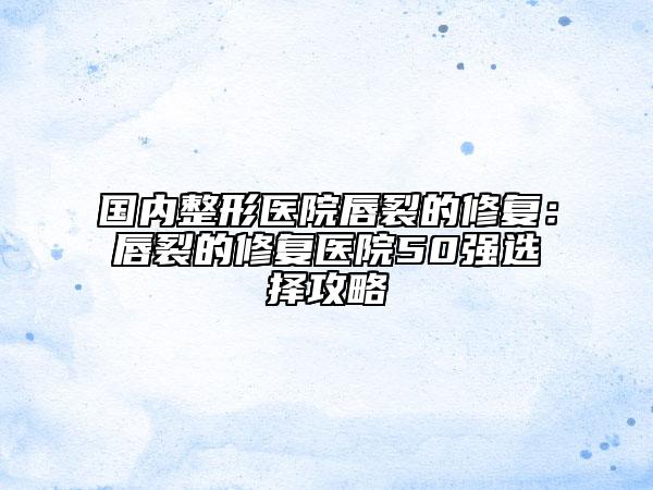 国内整形医院唇裂的修复：唇裂的修复医院50强选择攻略