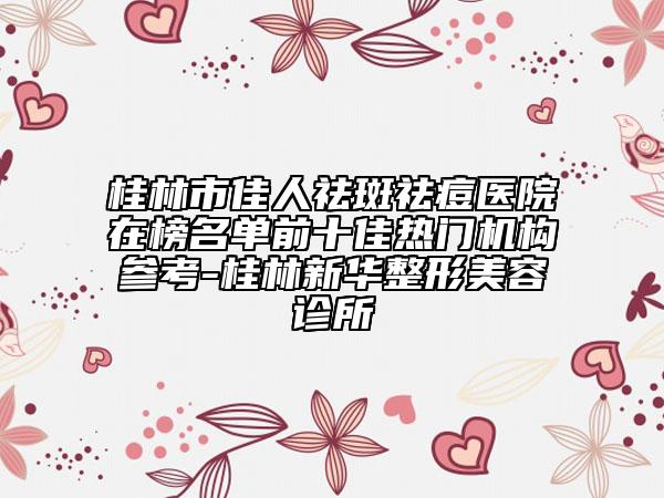 桂林市佳人祛斑祛痘医院在榜名单前十佳热门机构参考-桂林新华整形美容诊所