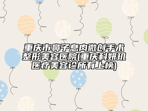 重庆市鼻子息肉微创手术整形美容医院(重庆科妍玑医疗美容诊所有上榜)