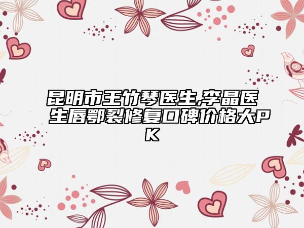 昆明市王竹琴医生,李晶医生唇鄂裂修复口碑价格大PK