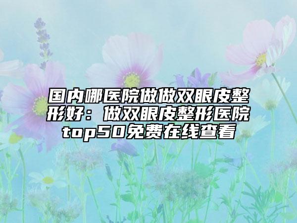 国内哪医院做做双眼皮整形好：做双眼皮整形医院top50免费在线查看