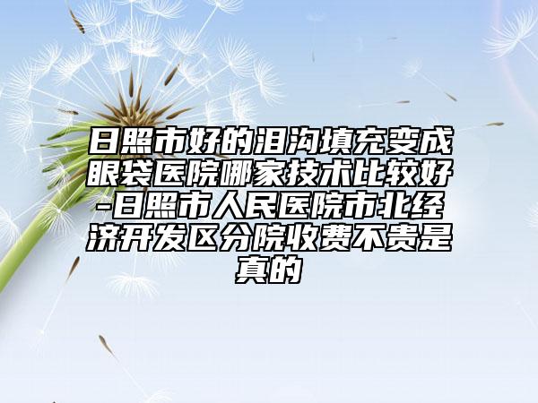 日照市好的泪沟填充变成眼袋医院哪家技术比较好-日照市人民医院市北经济开发区分院收费不贵是真的