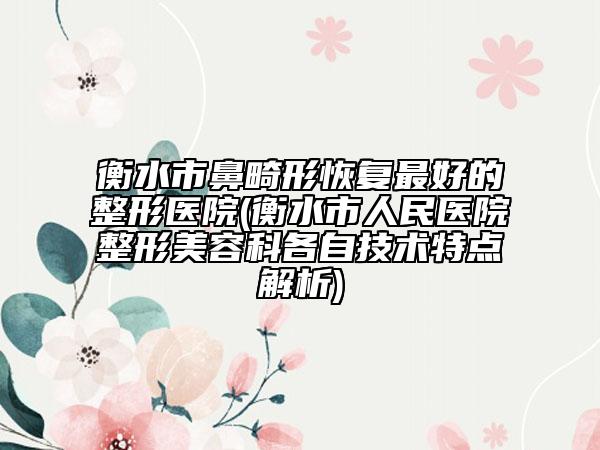 衡水市鼻畸形恢复最好的整形医院(衡水市人民医院整形美容科各自技术特点解析)