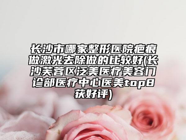 长沙市哪家整形医院疤痕做激光去除做的比较好(长沙芙蓉区泛美医疗美容门诊部医疗中心医美top8获好评)