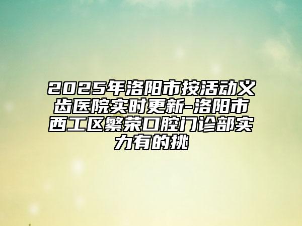 2025年洛阳市按活动义齿医院实时更新-洛阳市西工区繁荣口腔门诊部实力有的挑