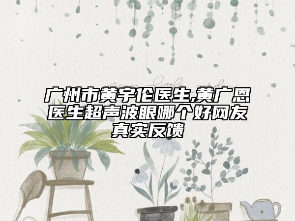 广州市黄宇伦医生,黄广恩医生超声波眼哪个好网友真实反馈