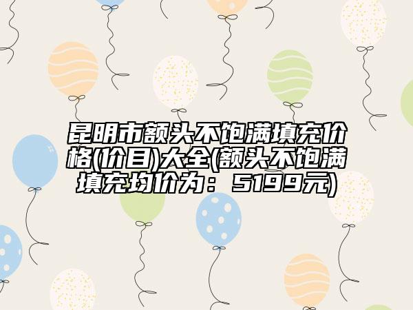 昆明市额头不饱满填充价格(价目)大全(额头不饱满填充均价为：5199元)
